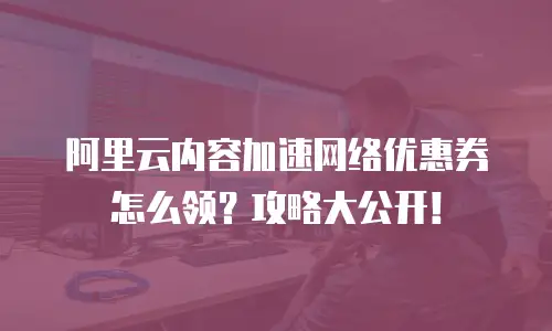 阿里云内容加速网络优惠券怎么领？攻略大公开！