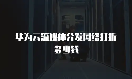 华为云流媒体分发网络打折多少钱