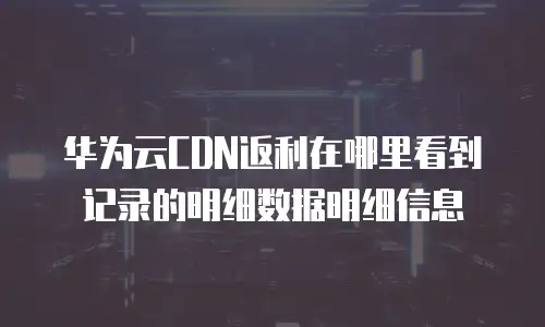 华为云cdn返利在哪里看到记录的明细数据明细信息