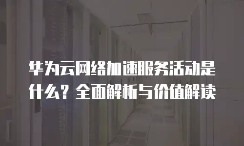 华为云网络加速服务活动是什么？全面解析与价值解读