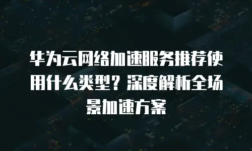 华为云网络加速服务推荐使用什么类型？深度解析全场景加速方案