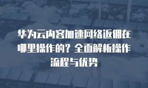 华为云内容加速网络返佣在哪里操作的？全面解析操作流程与优势