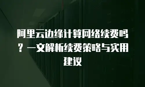 阿里云边缘计算网络续费吗？一文解析续费策略与实用建议