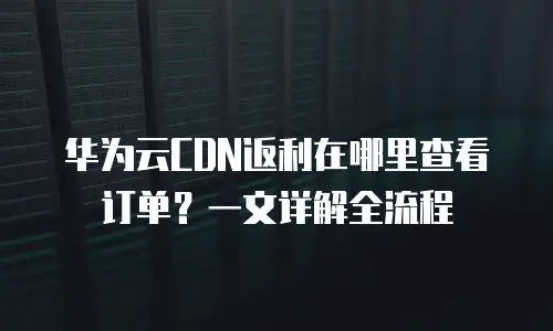 华为云CDN返利在哪里查看订单？一文详解全流程