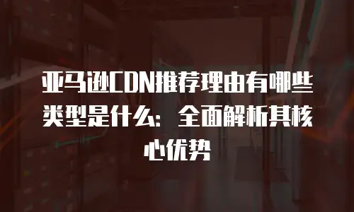 亚马逊CDN推荐理由有哪些类型是什么：全面解析其核心优势