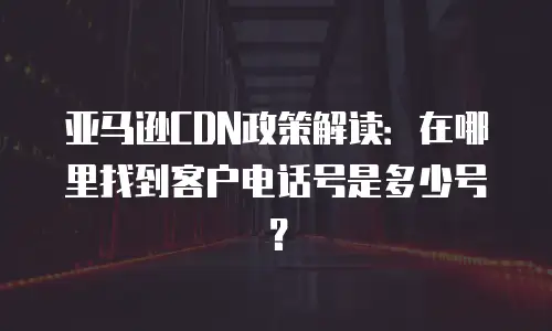 亚马逊CDN政策解读：在哪里找到客户电话号是多少号？