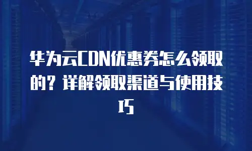 华为云CDN优惠券怎么领取的？详解领取渠道与使用技巧