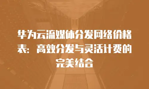 华为云流媒体分发网络价格表：高效分发与灵活计费的完美结合