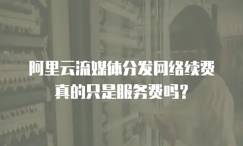 阿里云流媒体分发网络续费真的只是服务费吗？