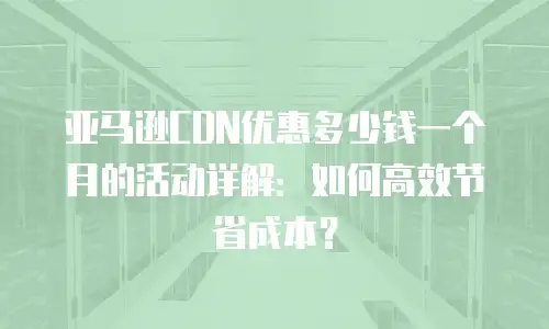 亚马逊CDN优惠多少钱一个月的活动详解：如何高效节省成本？
