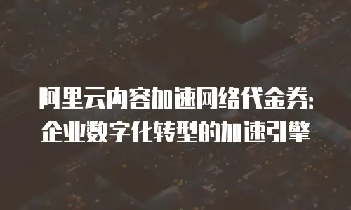 阿里云内容加速网络代金券：企业数字化转型的加速引擎