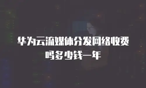 华为云流媒体分发网络收费吗多少钱一年