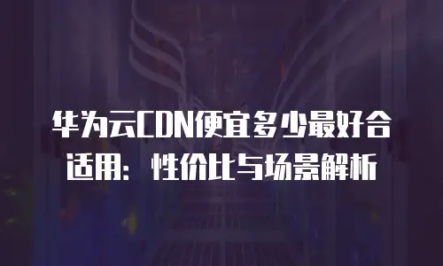 华为云CDN便宜多少最好合适用：性价比与场景解析