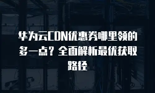 华为云CDN优惠券哪里领的多一点？全面解析最优获取路径