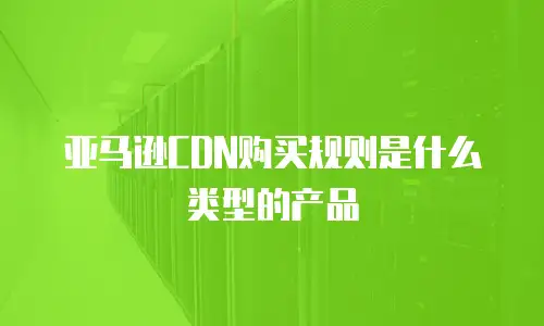 亚马逊CDN购买规则是什么类型的产品