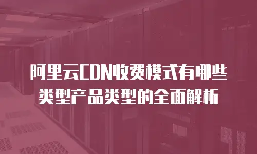 阿里云CDN收费模式有哪些类型产品类型的全面解析