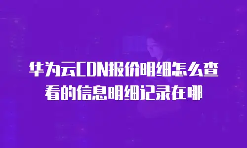 华为云CDN报价明细怎么查看的信息明细记录在哪