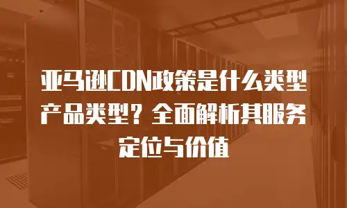 亚马逊CDN政策是什么类型产品类型？全面解析其服务定位与价值