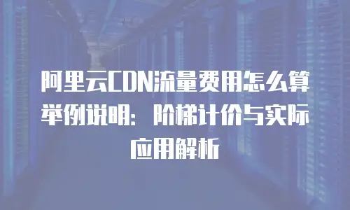 阿里云CDN流量费用怎么算举例说明：阶梯计价与实际应用解析