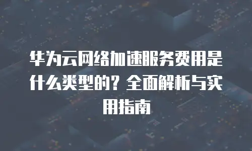 华为云网络加速服务费用是什么类型的？全面解析与实用指南