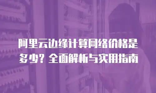 阿里云边缘计算网络价格是多少？全面解析与实用指南