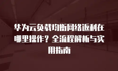 华为云负载均衡网络返利在哪里操作？全流程解析与实用指南