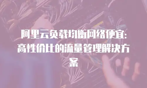 阿里云负载均衡网络便宜：高性价比的流量管理解决方案