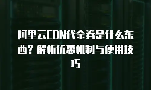 阿里云CDN代金券是什么东西？解析优惠机制与使用技巧