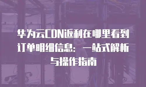 华为云CDN返利在哪里看到订单明细信息：一站式解析与操作指南