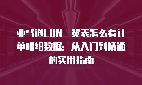 亚马逊CDN一览表怎么看订单明细数据：从入门到精通的实用指南