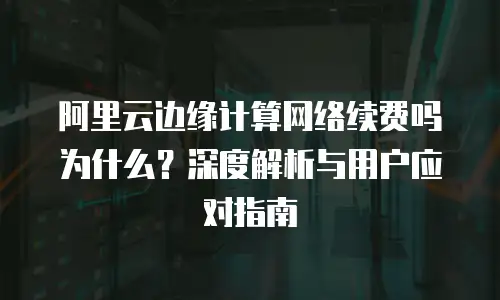 阿里云边缘计算网络续费吗为什么？深度解析与用户应对指南