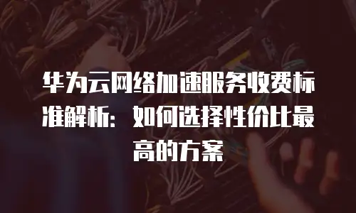 华为云网络加速服务收费标准解析：如何选择性价比最高的方案
