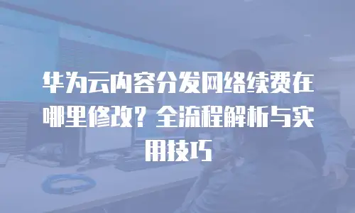 华为云内容分发网络续费在哪里修改？全流程解析与实用技巧