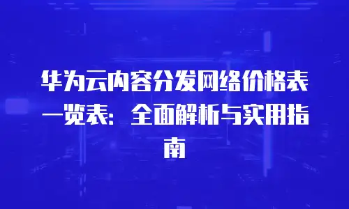华为云内容分发网络价格表一览表：全面解析与实用指南