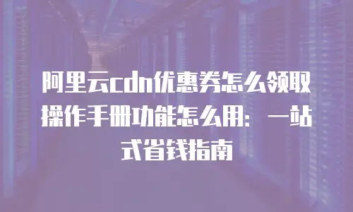 阿里云cdn优惠券怎么领取操作手册功能怎么用：一站式省钱指南
