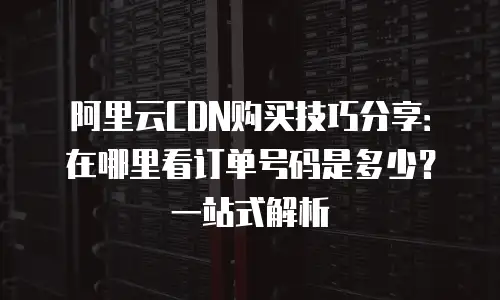 阿里云CDN购买技巧分享：在哪里看订单号码是多少？一站式解析