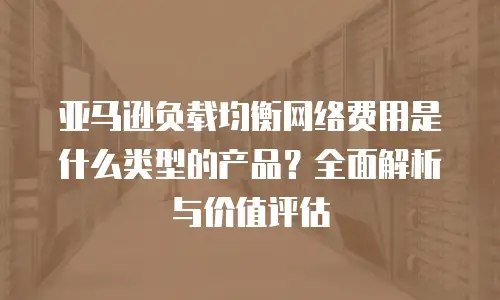 亚马逊负载均衡网络费用是什么类型的产品？全面解析与价值评估