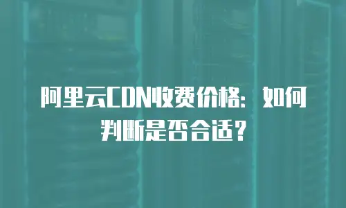 阿里云CDN收费价格：如何判断是否合适？