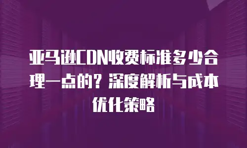亚马逊CDN收费标准多少合理一点的？深度解析与成本优化策略