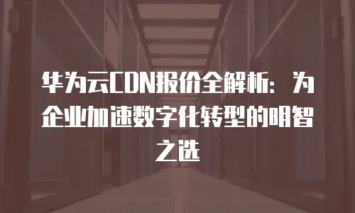 华为云CDN报价全解析：为企业加速数字化转型的明智之选
