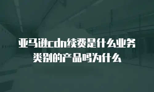 亚马逊cdn续费是什么业务类别的产品吗为什么