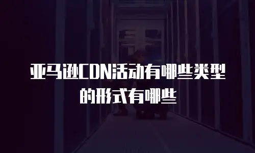 亚马逊CDN活动有哪些类型的形式有哪些