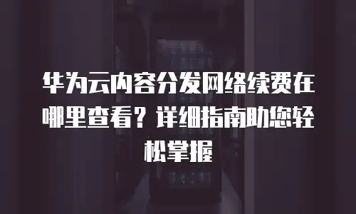 华为云内容分发网络续费在哪里查看？详细指南助您轻松掌握