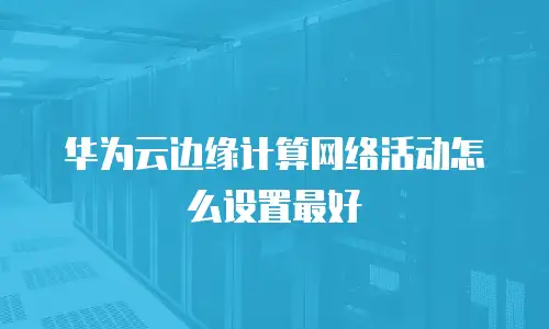 华为云边缘计算网络活动怎么设置最好