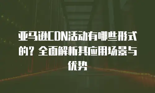 亚马逊CDN活动有哪些形式的？全面解析其应用场景与优势