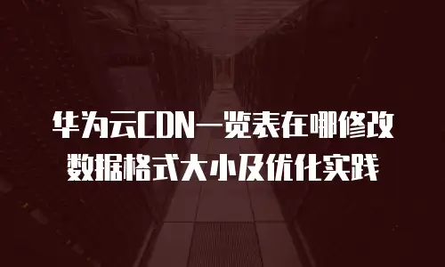 华为云CDN一览表在哪修改数据格式大小及优化实践