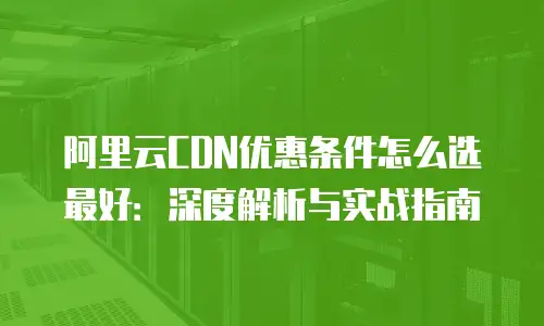 阿里云CDN优惠条件怎么选最好：深度解析与实战指南