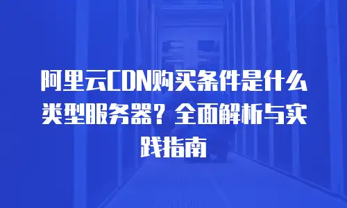 阿里云CDN购买条件是什么类型服务器？全面解析与实践指南
