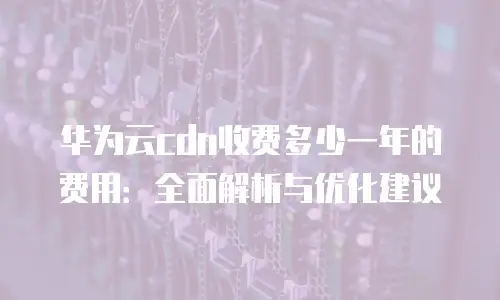 华为云cdn收费多少一年的费用：全面解析与优化建议