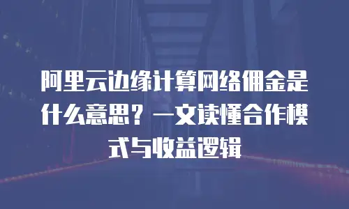 阿里云边缘计算网络佣金是什么意思？一文读懂合作模式与收益逻辑
